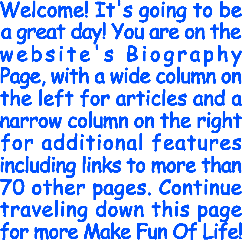 Welcome! It’s going to be a great day! You are on the website’s Biography Page, with a wide column on the left for articles and a narrow column on the right for additional features including links to more than 70 other pages. Continue traveling down this page for more Make Fun Of Life!